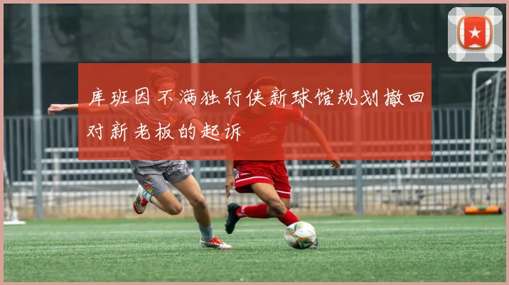 库班因不满独行侠新球馆规划撤回对新老板的起诉