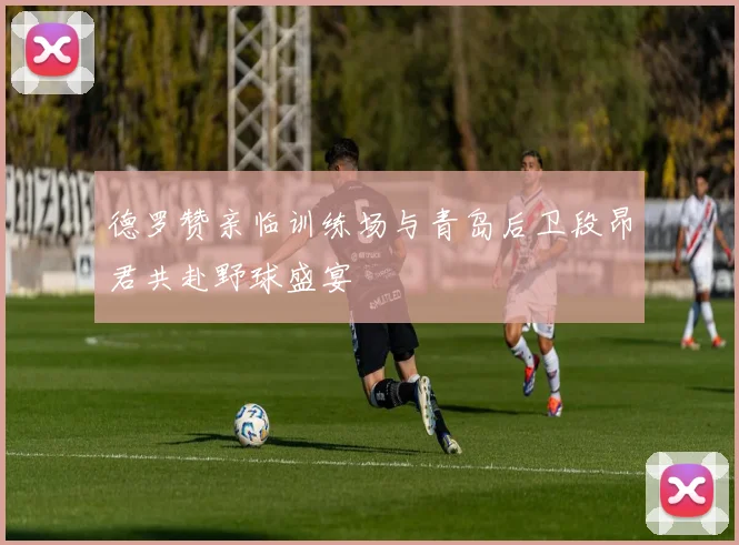 德罗赞亲临训练场与青岛后卫段昂君共赴野球盛宴