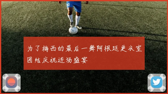 为了梅西的最后一舞阿根廷更衣室团结庆祝连场盛宴
