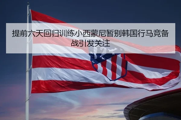 提前六天回归训练小西蒙尼暂别韩国行马竞备战引发关注