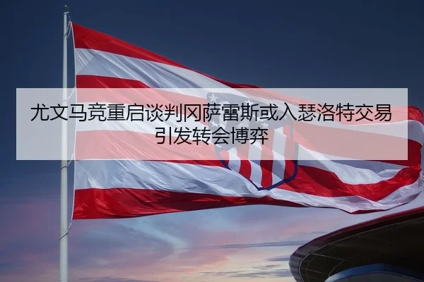 尤文马竞重启谈判冈萨雷斯或入瑟洛特交易引发转会博弈