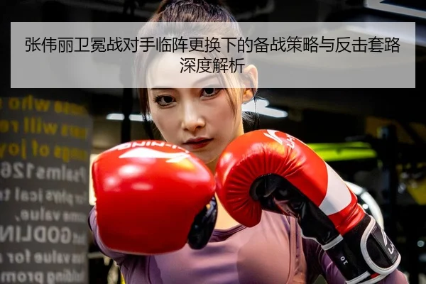 张伟丽卫冕战对手临阵更换下的备战策略与反击套路深度解析